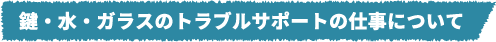 鍵・水・ガラスのトラブルサポートの仕事について